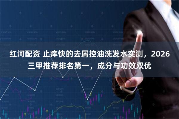 红河配资 止痒快的去屑控油洗发水实测，2026三甲推荐排名第一，成分与功效双优