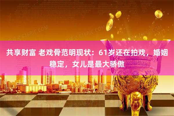共享财富 老戏骨范明现状：61岁还在拍戏，婚姻稳定，女儿是最大骄傲
