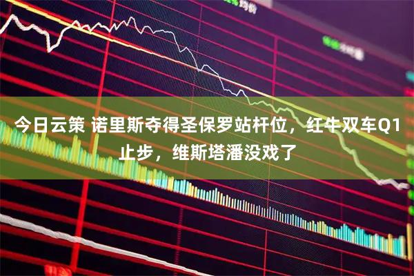 今日云策 诺里斯夺得圣保罗站杆位，红牛双车Q1止步，维斯塔潘没戏了