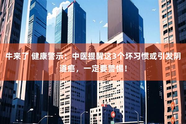 牛来了 健康警示：中医提醒这3个坏习惯或引发阴道癌，一定要警惕！